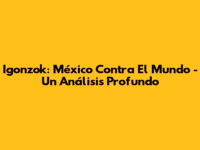 Igonzok: México Contra El Mundo - Un Análisis Profundo