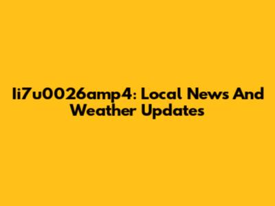 Ii7u0026amp4: Local News And Weather Updates