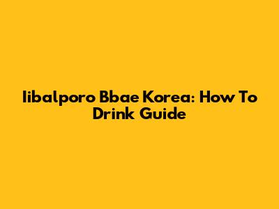 Iibalporo Bbae Korea: How To Drink Guide