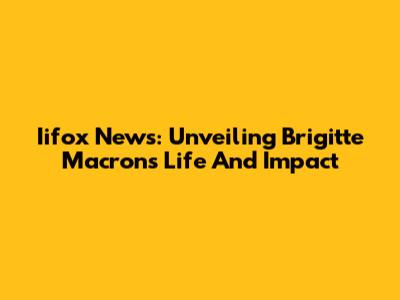 Iifox News: Unveiling Brigitte Macron's Life And Impact