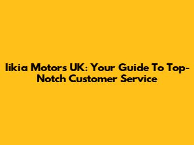 Iikia Motors UK: Your Guide To Top-Notch Customer Service