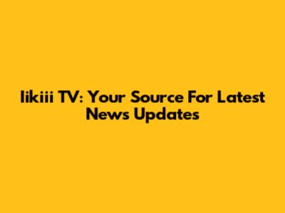 Iikiii TV: Your Source For Latest News Updates