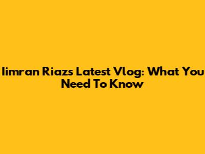 Iimran Riaz's Latest Vlog: What You Need To Know