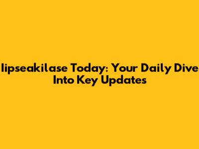 Iipseakilase Today: Your Daily Dive Into Key Updates