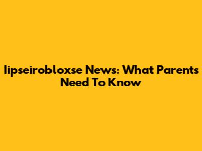 Iipseirobloxse News: What Parents Need To Know