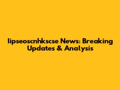 Iipseoscnhkscse News: Breaking Updates & Analysis