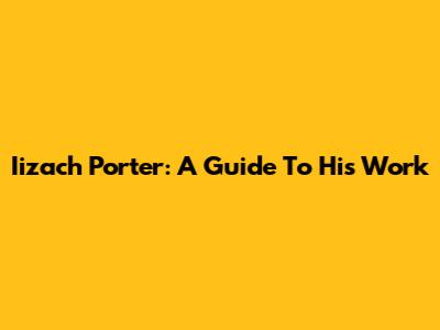 Iizach Porter: A Guide To His Work