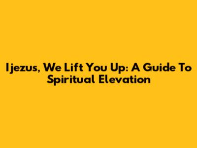 Ijezus, We Lift You Up: A Guide To Spiritual Elevation