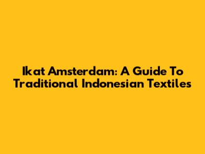 Ikat Amsterdam: A Guide To Traditional Indonesian Textiles