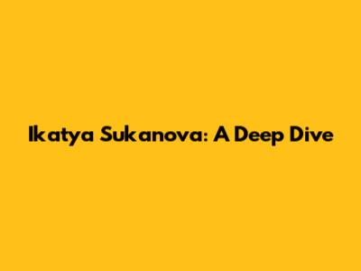 Ikatya Sukanova: A Deep Dive