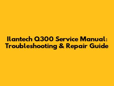 Ilantech Q300 Service Manual: Troubleshooting & Repair Guide