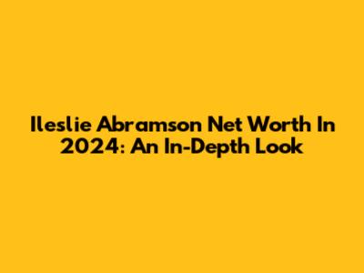 Ileslie Abramson Net Worth In 2024: An In-Depth Look