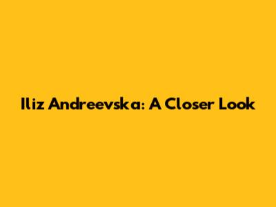 Iliz Andreevska: A Closer Look