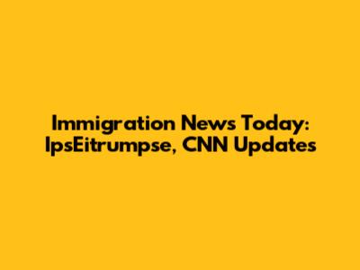 Immigration News Today: IpsEitrumpse, CNN Updates