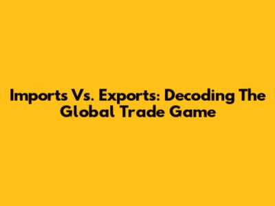 Imports Vs. Exports: Decoding The Global Trade Game