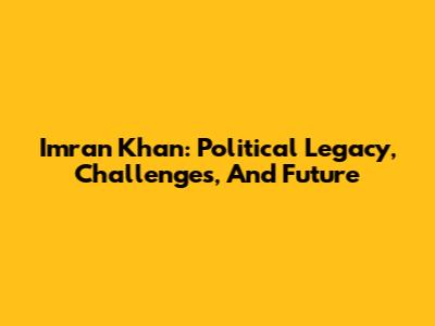 Imran Khan: Political Legacy, Challenges, And Future