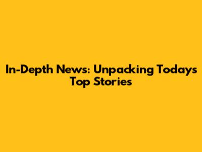 In-Depth News: Unpacking Today's Top Stories