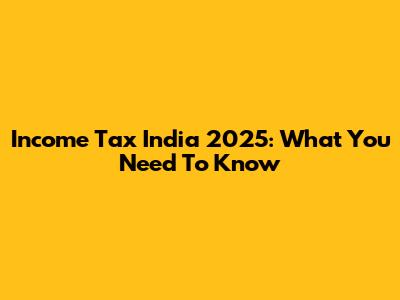 Income Tax India 2025: What You Need To Know
