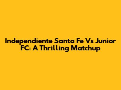 Independiente Santa Fe Vs Junior FC: A Thrilling Matchup