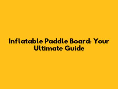Inflatable Paddle Board: Your Ultimate Guide
