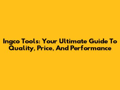 Ingco Tools: Your Ultimate Guide To Quality, Price, And Performance