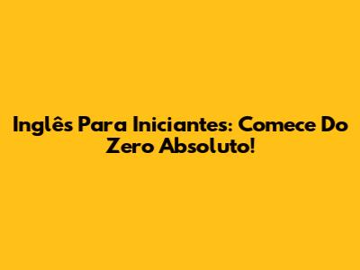 Inglês Para Iniciantes: Comece Do Zero Absoluto!