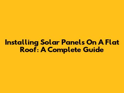 Installing Solar Panels On A Flat Roof: A Complete Guide