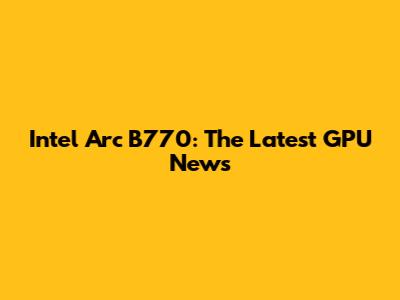 Intel Arc B770: The Latest GPU News