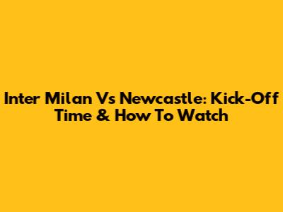 Inter Milan Vs Newcastle: Kick-Off Time & How To Watch