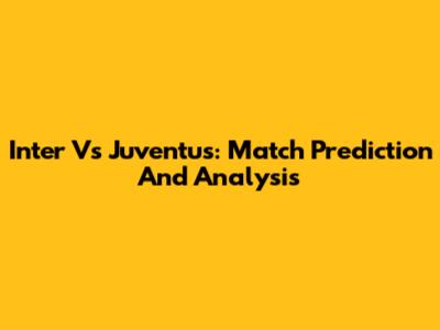 Inter Vs Juventus: Match Prediction And Analysis