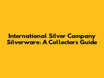International Silver Company Silverware: A Collector's Guide