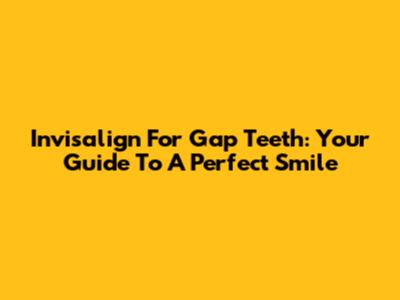 Invisalign For Gap Teeth: Your Guide To A Perfect Smile