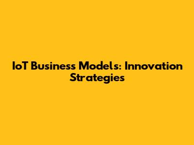 IoT Business Models: Innovation Strategies