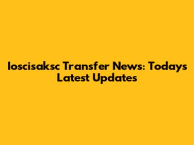 Ioscisaksc Transfer News: Today's Latest Updates
