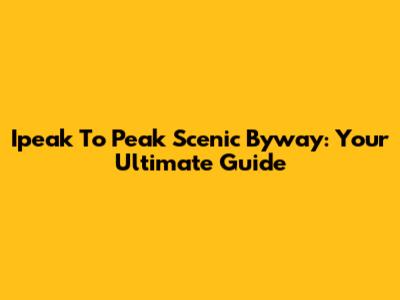 Ipeak To Peak Scenic Byway: Your Ultimate Guide