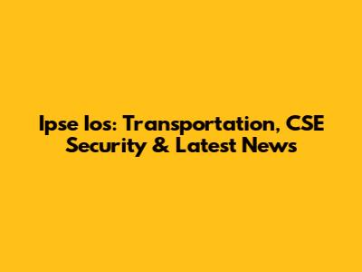 Ipse Ios: Transportation, CSE Security & Latest News