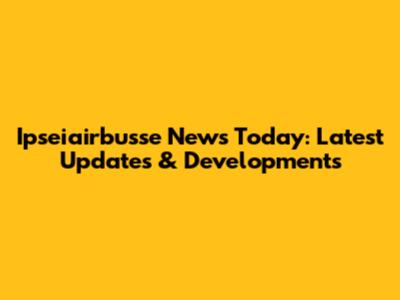 Ipseiairbusse News Today: Latest Updates & Developments