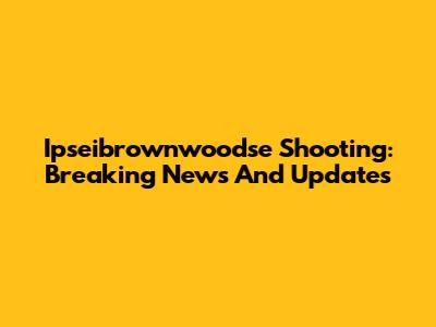 Ipseibrownwoodse Shooting: Breaking News And Updates
