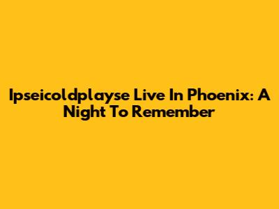 Ipseicoldplayse Live In Phoenix: A Night To Remember