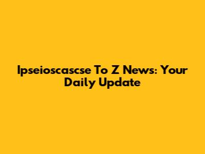 Ipseioscascse To Z News: Your Daily Update
