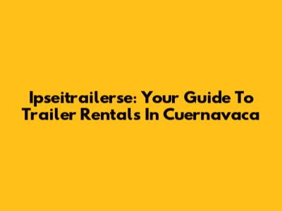 Ipseitrailerse: Your Guide To Trailer Rentals In Cuernavaca