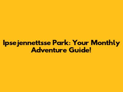 Ipsejennettsse Park: Your Monthly Adventure Guide!