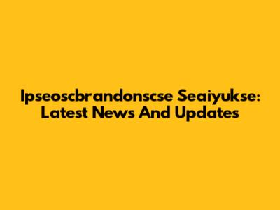 Ipseoscbrandonscse Seaiyukse: Latest News And Updates