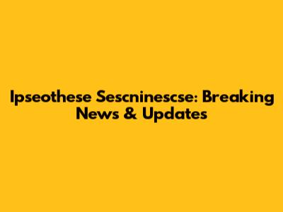 Ipseothese Sescninescse: Breaking News & Updates