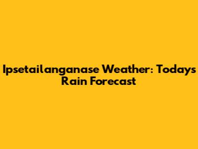 Ipsetailanganase Weather: Today's Rain Forecast