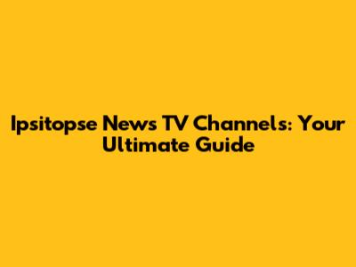 Ipsitopse News TV Channels: Your Ultimate Guide