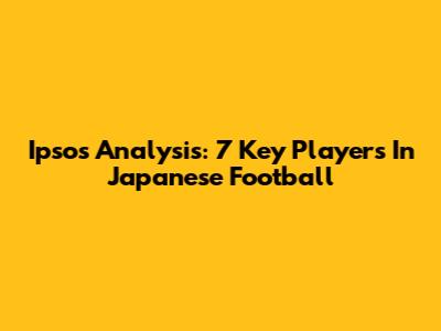Ipsos' Analysis: 7 Key Players In Japanese Football
