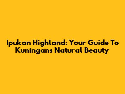 Ipukan Highland: Your Guide To Kuningan's Natural Beauty