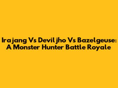 Irajang Vs Deviljho Vs Bazelgeuse: A Monster Hunter Battle Royale