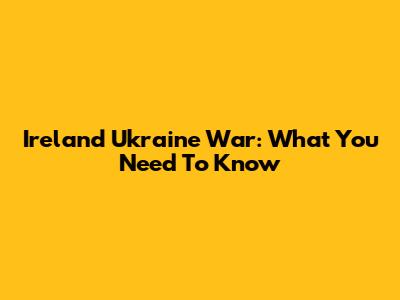 Ireland Ukraine War: What You Need To Know